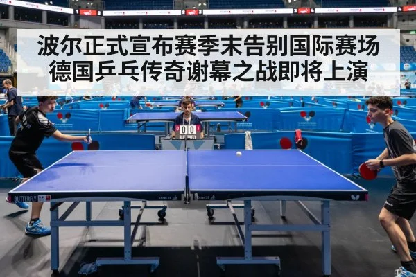 波尔正式宣布赛季末告别国际赛场 德国乒乓传奇谢幕之战即将上演
